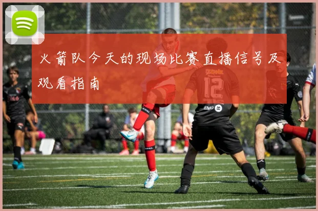 火箭队今天的现场比赛直播信号及观看指南