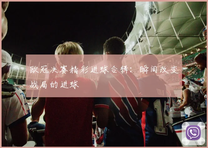 欧冠决赛精彩进球合辑:瞬间改变战局的进球