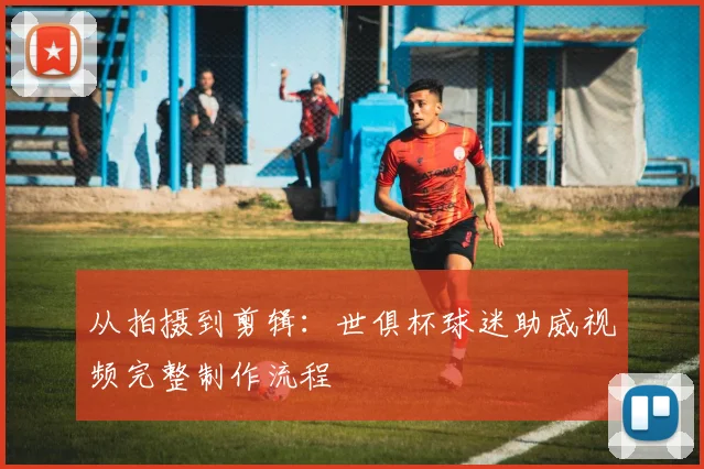 从拍摄到剪辑：世俱杯球迷助威视频完整制作流程