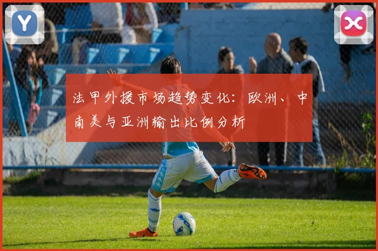 法甲外援市场趋势变化:欧洲、中南美与亚洲输出比例分析