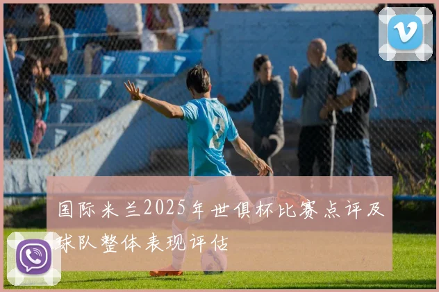 国际米兰2025年世俱杯比赛点评及球队整体表现评估